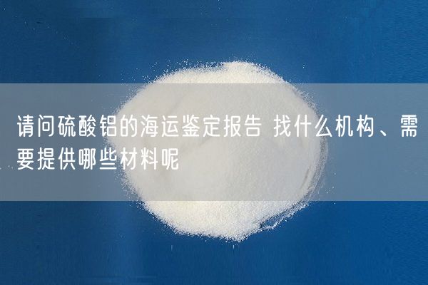 請問(wèn)硫酸鋁的海運鑒定報告 找什么機構、需要提供哪些材料呢(圖2)