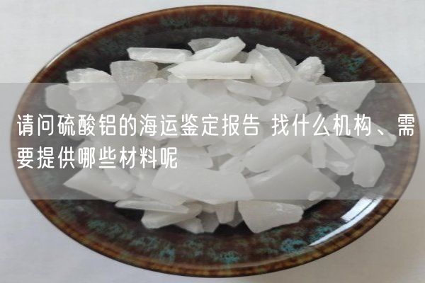 請問(wèn)硫酸鋁的海運鑒定報告 找什么機構、需要提供哪些材料呢